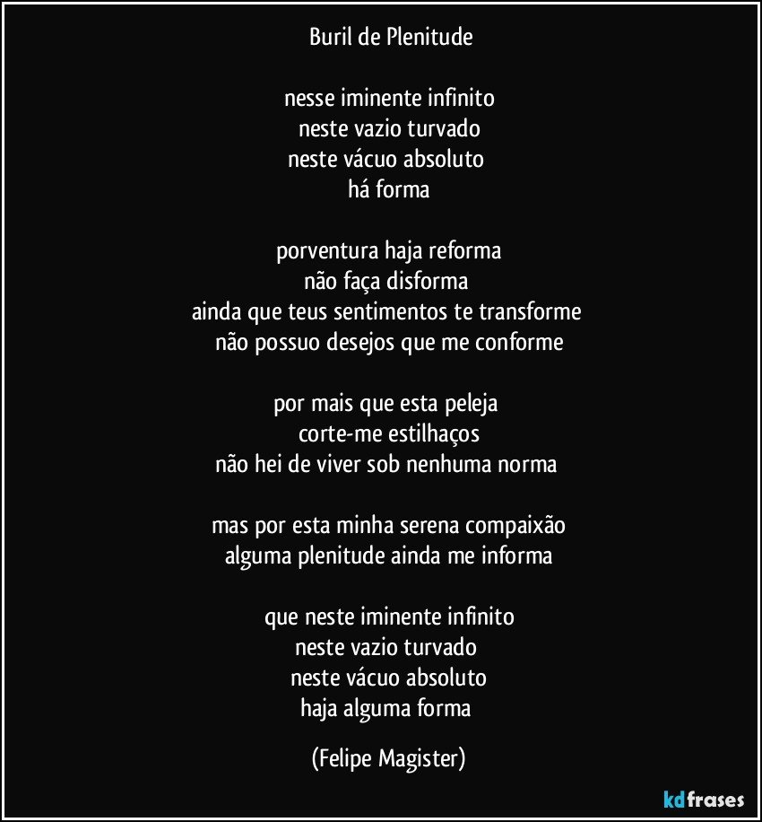 ⁠Buril de Plenitude

nesse iminente infinito
neste vazio turvado
neste vácuo absoluto 
há forma

porventura haja reforma
não faça disforma 
ainda que teus sentimentos te transforme  
não possuo desejos que me conforme

por mais que esta peleja 
corte-me estilhaços
não hei de viver sob nenhuma norma 

mas por esta minha serena compaixão
alguma plenitude ainda me informa

que neste iminente infinito
neste vazio turvado 
neste vácuo absoluto
haja alguma forma (Felipe Magister)