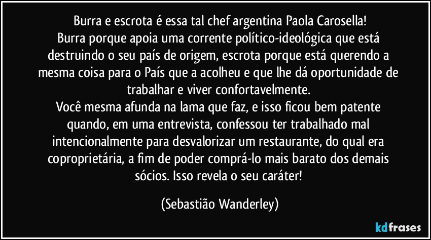 Burra e escrota é essa tal chef argentina Paola Carosella!
Burra porque apoia uma corrente político-ideológica que está destruindo o seu país de origem, escrota porque está querendo a mesma coisa para o País que a acolheu e que lhe dá oportunidade de trabalhar e viver confortavelmente. 
Você mesma afunda na lama que faz, e isso ficou bem patente quando, em uma entrevista, confessou ter trabalhado mal intencionalmente para desvalorizar um restaurante, do qual era coproprietária, a fim de poder comprá-lo mais barato dos demais sócios. Isso revela o seu caráter! (Sebastião Wanderley)