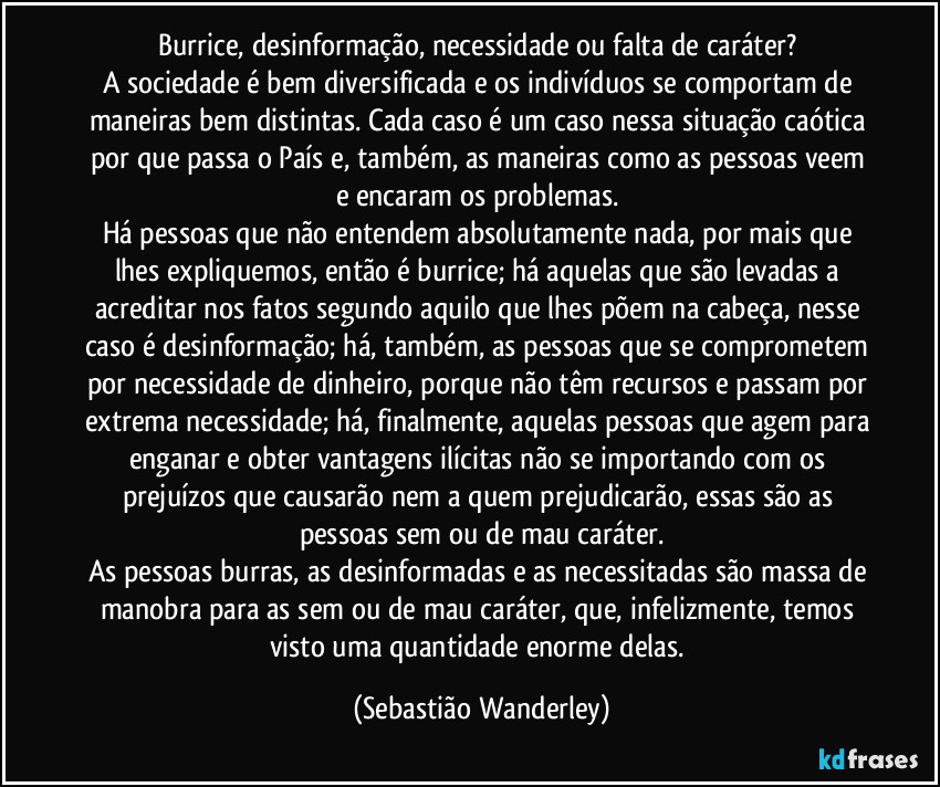 Burrice, desinformação, necessidade ou falta de caráter? 
A sociedade é bem diversificada e os indivíduos se comportam de maneiras bem distintas. Cada caso é um caso nessa situação caótica por que passa o País e, também, as maneiras como as pessoas veem e encaram os problemas. 
Há pessoas que não entendem absolutamente nada, por mais que lhes expliquemos, então é burrice; há aquelas que são levadas a acreditar nos fatos segundo aquilo que lhes põem na cabeça, nesse caso é desinformação; há, também, as pessoas que se comprometem por necessidade de dinheiro, porque não têm recursos e passam por extrema necessidade; há, finalmente, aquelas pessoas que agem para enganar e obter vantagens ilícitas não se importando com os prejuízos que causarão nem a quem prejudicarão, essas são as pessoas sem ou de mau caráter.
As pessoas burras, as desinformadas e as necessitadas são massa de manobra para as sem ou de mau caráter, que, infelizmente, temos visto uma quantidade enorme delas. (Sebastião Wanderley)