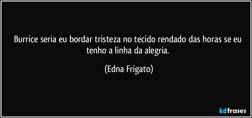 Burrice seria eu bordar tristeza no tecido rendado das horas se eu tenho a linha da alegria. (Edna Frigato)
