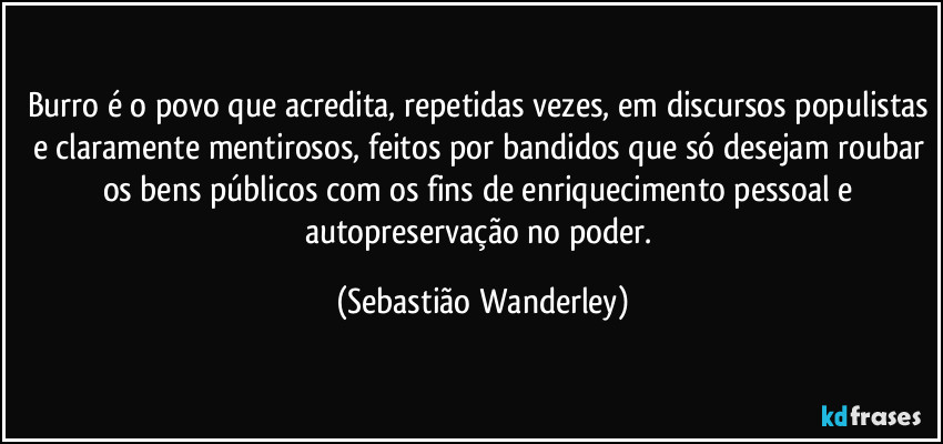 Burro é o povo que acredita, repetidas vezes, em discursos populistas e claramente mentirosos, feitos por bandidos que só desejam roubar os bens públicos com os fins de enriquecimento pessoal e autopreservação no poder. (Sebastião Wanderley)