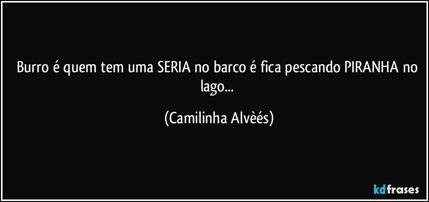 Burro é quem tem  uma SERIA no barco é fica pescando PIRANHA no lago... (Camilinha Alvèés)