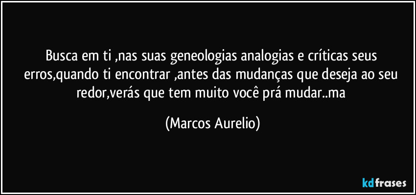 Busca em  ti ,nas suas geneologias analogias e críticas seus erros,quando ti encontrar ,antes das mudanças que deseja ao seu redor,verás que tem muito  você prá mudar..ma (Marcos Aurelio)