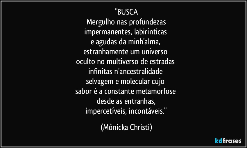 "BUSCA
Mergulho nas profundezas
impermanentes, labirínticas
e agudas da minh'alma,
estranhamente um universo
oculto no multiverso de estradas
infinitas n'ancestralidade
selvagem e molecular cujo
sabor é a constante metamorfose
desde as entranhas,
impercetíveis, incontáveis." (Mônicka Christi)