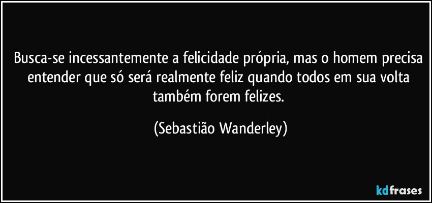 Busca-se incessantemente a felicidade própria, mas o homem precisa entender que só será realmente feliz quando todos em sua volta também forem felizes. (Sebastião Wanderley)