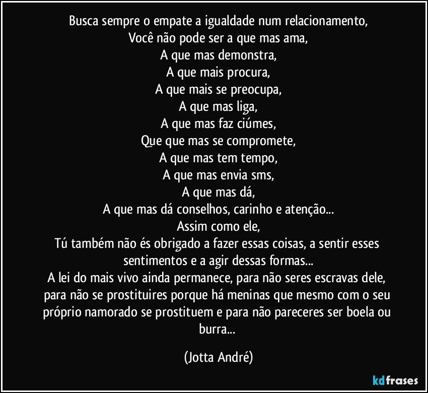 Busca sempre o empate a igualdade num relacionamento,
Você não pode ser a que mas ama,
A que mas demonstra,
A que mais procura,
A que mais se preocupa,
A que mas liga,
A que mas faz ciúmes,
Que que mas se compromete,
A que mas tem tempo,
A que mas envia sms,
A que mas dá,
A que mas dá conselhos, carinho e atenção...
Assim como ele,
Tú também não és obrigado a fazer essas coisas, a sentir esses sentimentos e a agir dessas formas...
A lei do mais vivo ainda permanece, para não seres escravas dele, para não se prostituires porque há meninas que mesmo com o seu próprio namorado se prostituem e para não pareceres ser boela ou burra... (Jotta André)