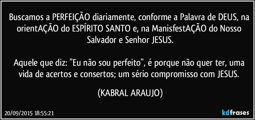 Buscamos a PERFEIÇÃO diariamente, conforme a Palavra de DEUS, na orientAÇÃO do ESPÍRITO SANTO e, na ManisfestAÇÃO do Nosso Salvador e Senhor JESUS.

Aquele que diz: "Eu não sou perfeito", é porque não quer ter, uma vida de acertos e consertos; um sério compromisso com JESUS. (KABRAL ARAUJO)