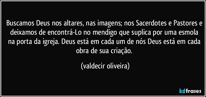 Buscamos Deus nos altares, nas imagens; nos Sacerdotes e Pastores e deixamos de encontrá-Lo no mendigo que suplica por uma esmola na porta da igreja. Deus está em cada um de nós Deus está em cada obra de sua criação. (valdecir oliveira)