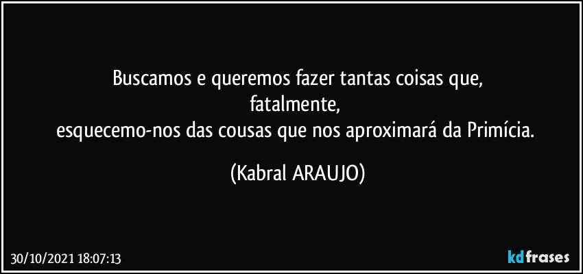 Buscamos e queremos fazer tantas coisas que,
fatalmente, 
esquecemo-nos das cousas que nos aproximará da Primícia. (KABRAL ARAUJO)