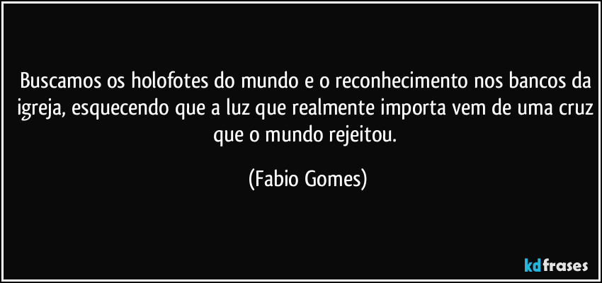 Buscamos os holofotes do mundo e o reconhecimento nos bancos da igreja, esquecendo que a luz que realmente importa vem de uma cruz que o mundo rejeitou. (Fabio Gomes)