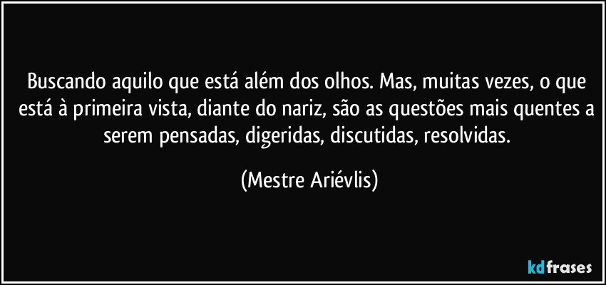 Buscando aquilo que está além dos olhos. Mas, muitas vezes, o que está à primeira vista, diante do nariz, são as questões mais quentes a serem pensadas, digeridas, discutidas, resolvidas. (Mestre Ariévlis)