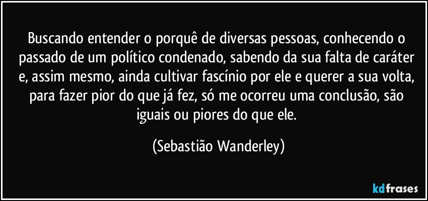 Buscando entender o porquê de diversas pessoas, conhecendo o passado de um político condenado, sabendo da sua falta de caráter e, assim mesmo, ainda cultivar fascínio por ele e querer a sua volta, para fazer pior do que já fez, só me ocorreu uma conclusão, são iguais ou piores do que ele. (Sebastião Wanderley)