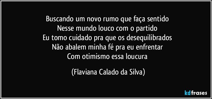 Buscando um novo rumo que faça sentido
Nesse mundo louco com o partido
Eu tomo cuidado pra que os desequilibrados
Não abalem minha fé pra eu enfrentar
Com otimismo essa loucura (Flaviana Calado da Silva)