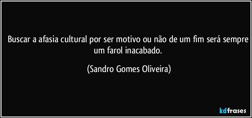 Buscar a afasia cultural por ser motivo ou não de um fim será sempre um farol inacabado. (Sandro Gomes Oliveira)