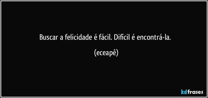 Buscar a felicidade é fácil. Difícil é encontrá-la. (eceapê)