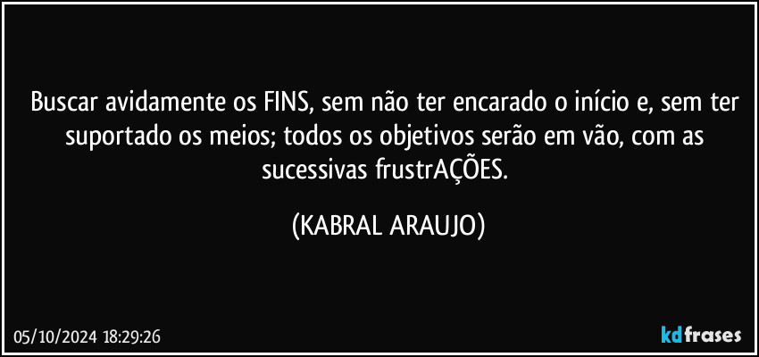 Buscar avidamente os FINS, sem não ter encarado o início e, sem ter suportado os meios; todos os objetivos serão em vão, com as sucessivas frustrAÇÕES. (KABRAL ARAUJO)