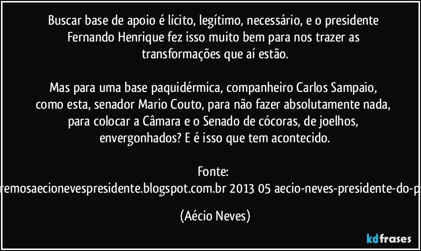 Buscar base de apoio é lícito, legítimo, necessário, e o presidente Fernando Henrique fez isso muito bem para nos trazer as transformações que aí estão.
Mas para uma base paquidérmica, companheiro Carlos Sampaio, como esta, senador Mario Couto, para não fazer absolutamente nada, para colocar a Câmara e o Senado de cócoras, de joelhos, envergonhados? E é isso que tem acontecido.
Fonte: http://www.queremosaecionevespresidente.blogspot.com.br/2013/05/aecio-neves-presidente-do-psdb-estreia.html (Aécio Neves)