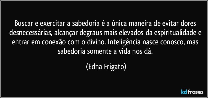 Buscar e exercitar a  sabedoria é a única maneira de evitar dores desnecessárias,  alcançar degraus mais elevados da espiritualidade e entrar em conexão com o divino. Inteligência nasce conosco, mas sabedoria somente a vida nos dá. (Edna Frigato)