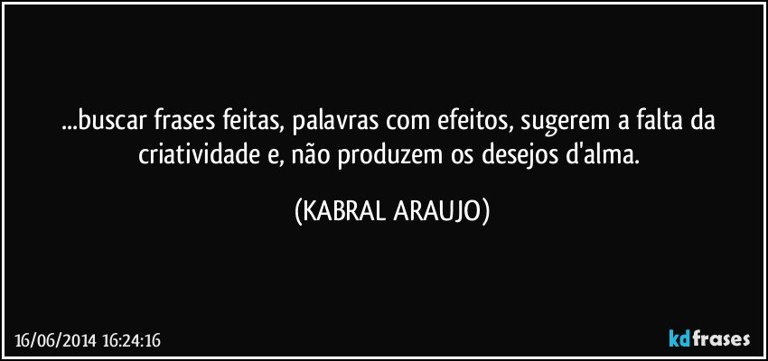 ...buscar frases feitas, palavras com efeitos, sugerem a falta da criatividade e, não produzem os desejos d'alma. (KABRAL ARAUJO)