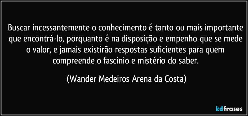 Buscar incessantemente o conhecimento é tanto ou mais importante que encontrá-lo, porquanto é na disposição e empenho que se mede o valor, e jamais existirão respostas suficientes para quem compreende o fascínio e mistério do saber. (Wander Medeiros Arena da Costa)