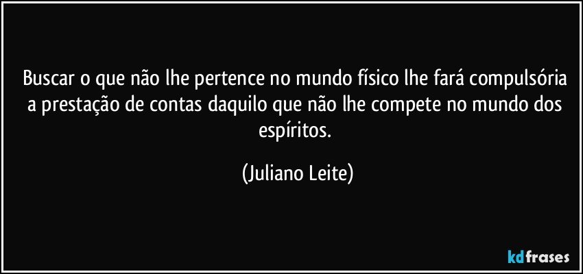 Buscar o que não lhe pertence no mundo físico lhe fará compulsória a prestação de contas daquilo que não lhe compete no mundo dos espíritos. (Juliano Leite)