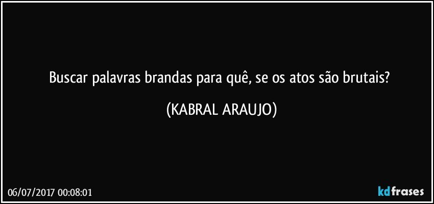 Buscar palavras brandas para quê, se os atos são brutais? (KABRAL ARAUJO)