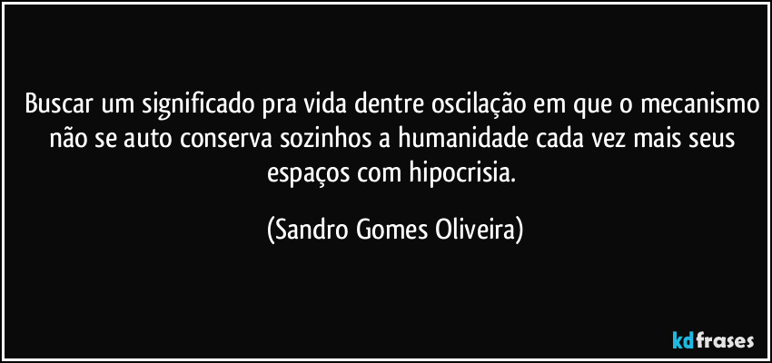 Buscar um significado pra vida dentre oscilação em que o mecanismo não se auto conserva sozinhos a humanidade cada vez mais seus espaços com hipocrisia. (Sandro Gomes Oliveira)