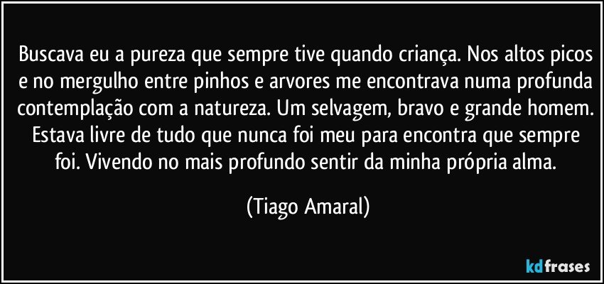 Buscava eu a pureza que sempre tive quando criança. Nos altos picos e no mergulho entre pinhos e arvores me encontrava numa profunda contemplação com a natureza. Um selvagem, bravo e grande homem. Estava livre de tudo que nunca foi meu para encontra que sempre foi. Vivendo no mais profundo sentir da minha própria alma. (Tiago Amaral)