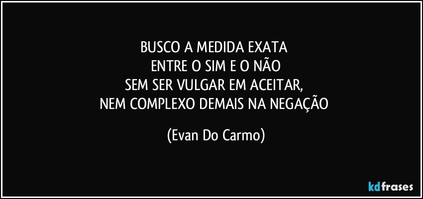 BUSCO A MEDIDA EXATA 
ENTRE O SIM E O NÃO
SEM SER VULGAR EM ACEITAR, 
NEM COMPLEXO DEMAIS NA NEGAÇÃO (Evan Do Carmo)