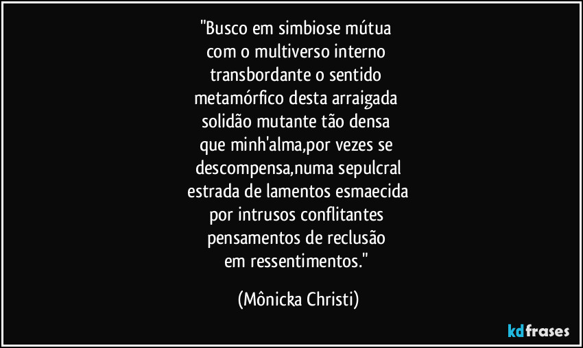 "Busco em simbiose mútua 
com o multiverso interno 
transbordante o sentido 
metamórfico desta arraigada 
solidão mutante tão densa 
que minh'alma,por vezes se 
descompensa,numa sepulcral
 estrada de lamentos esmaecida 
por intrusos conflitantes 
pensamentos de reclusão 
em ressentimentos." (Mônicka Christi)