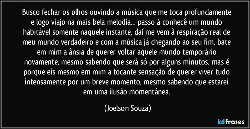 Busco fechar os olhos ouvindo a música que me toca profundamente e logo viajo na mais bela melodia... passo á conhecê um mundo habitável somente naquele instante, daí me vem à respiração real de meu mundo verdadeiro e com a música já chegando ao seu fim, bate em mim a ânsia de querer voltar aquele mundo temporário novamente, mesmo sabendo que será só por alguns minutos, mas é porque eis mesmo em mim a tocante sensação de querer viver tudo intensamente por um breve momento, mesmo sabendo que estarei em uma ilusão momentânea. (Joelson Souza)