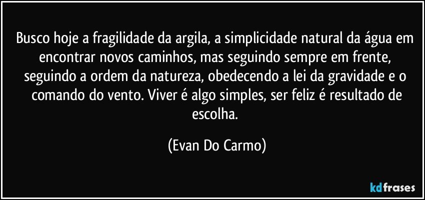 Busco hoje a fragilidade da argila, a simplicidade natural da água em encontrar novos caminhos, mas seguindo sempre em frente, seguindo a ordem da natureza, obedecendo a lei da gravidade e o comando do vento. Viver é algo simples, ser feliz é resultado de
escolha. (Evan Do Carmo)