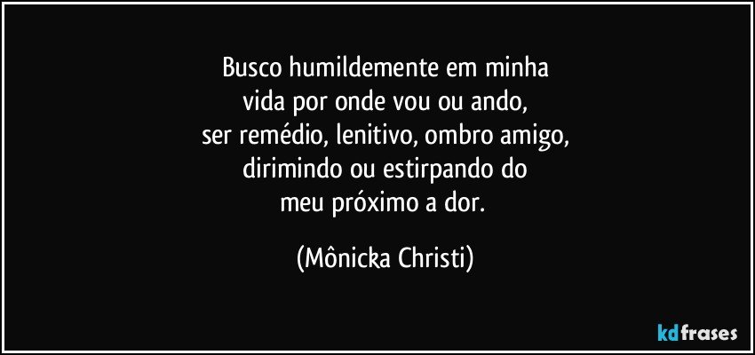 Busco humildemente em minha
 vida por onde vou ou ando, 
ser remédio, lenitivo, ombro amigo,
 dirimindo ou estirpando do 
meu próximo a dor. (Mônicka Christi)