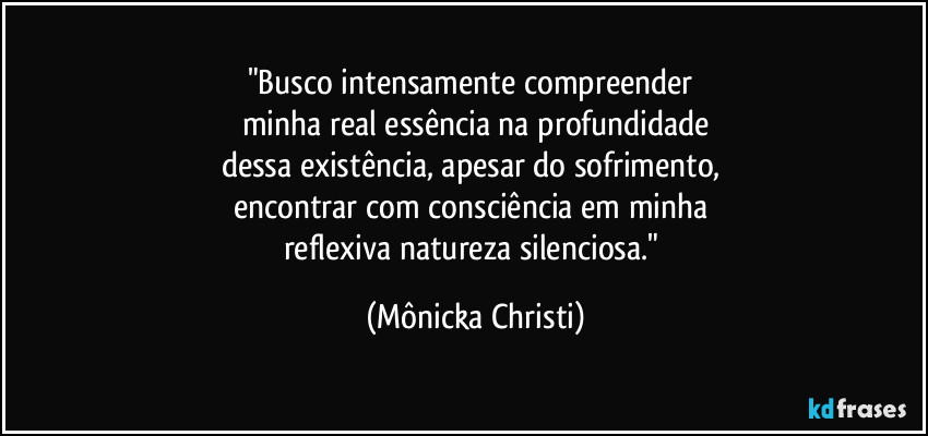 "Busco intensamente compreender 
minha real essência na profundidade
dessa existência, apesar do sofrimento,  
encontrar com consciência em minha 
reflexiva natureza silenciosa." (Mônicka Christi)