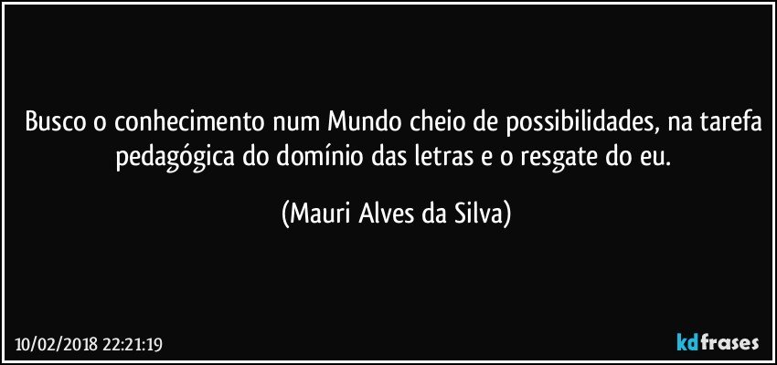 Busco o conhecimento num Mundo cheio de possibilidades, na tarefa pedagógica do domínio das letras e o resgate do eu. (Mauri Alves da Silva)