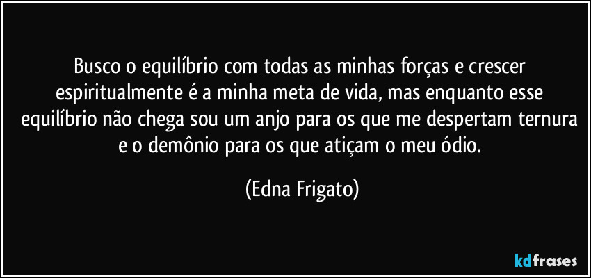 Busco o equilíbrio com todas as minhas forças e crescer espiritualmente é a minha meta de vida, mas enquanto esse equilíbrio não chega sou um anjo para os que me despertam ternura e o demônio para os que atiçam o meu ódio. (Edna Frigato)