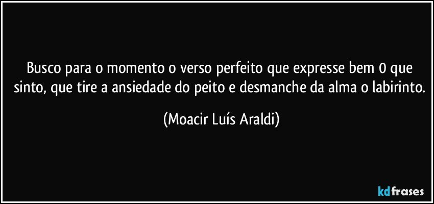 Busco para o momento o verso perfeito  que expresse bem 0 que sinto, que tire a ansiedade do peito e desmanche da alma o labirinto. (Moacir Luís Araldi)