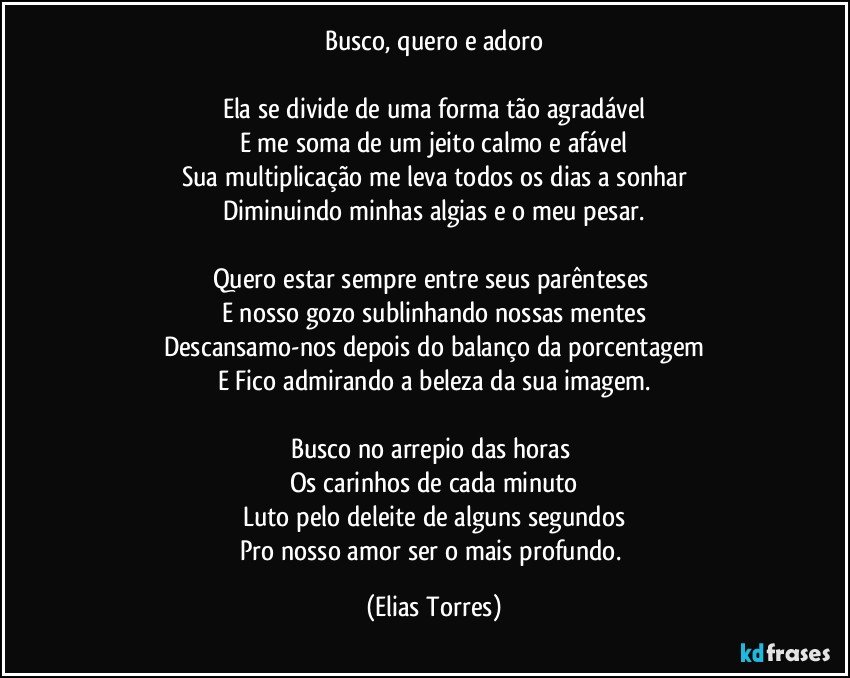 Busco, quero e adoro

Ela se divide de uma forma tão agradável
E me soma de um jeito calmo e afável
Sua multiplicação me leva todos os dias a sonhar
Diminuindo minhas algias e o meu pesar.

Quero estar sempre entre seus parênteses 
E nosso gozo sublinhando nossas mentes
Descansamo-nos depois do balanço da porcentagem
E Fico admirando a beleza da sua imagem.

Busco no arrepio das horas 
Os carinhos de cada minuto
Luto pelo deleite de alguns segundos
Pro nosso amor ser o mais profundo. (Elias Torres)