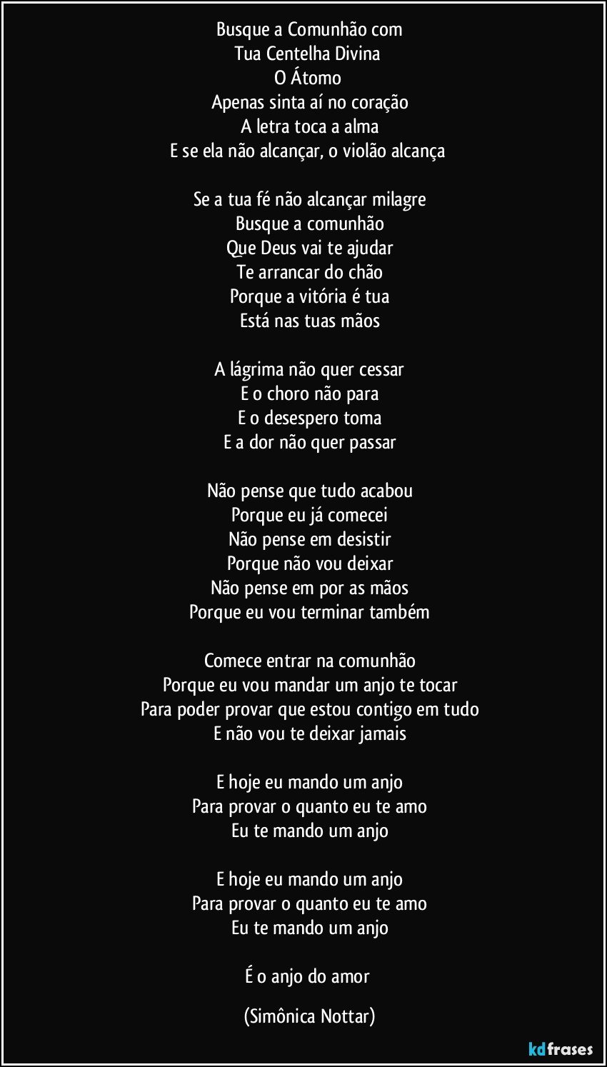 Busque a Comunhão com
Tua Centelha Divina 
O Átomo 
Apenas  sinta aí no coração
A letra toca a alma
E se ela não alcançar, o violão alcança 

Se a tua fé não alcançar milagre
Busque a comunhão
Que Deus vai te ajudar
Te arrancar do chão
Porque a vitória é tua
Está nas tuas mãos

A lágrima não quer cessar
E o choro não para
E o desespero toma
E a dor não quer passar

Não pense que tudo acabou
Porque eu já comecei
Não pense em desistir
Porque não vou deixar
Não pense em por as mãos
Porque eu vou terminar também

Comece entrar na comunhão
Porque eu vou mandar um anjo te tocar
Para poder provar que estou contigo em tudo
E não vou te deixar jamais

E hoje eu mando um anjo
Para provar o quanto eu te amo
Eu te mando um anjo

E hoje eu mando um anjo
Para provar o quanto eu te amo
Eu te mando um anjo

É o anjo do amor (Simônica Nottar)