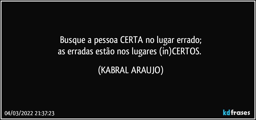 Busque a pessoa CERTA no lugar errado;
as erradas estão nos lugares (in)CERTOS. (KABRAL ARAUJO)