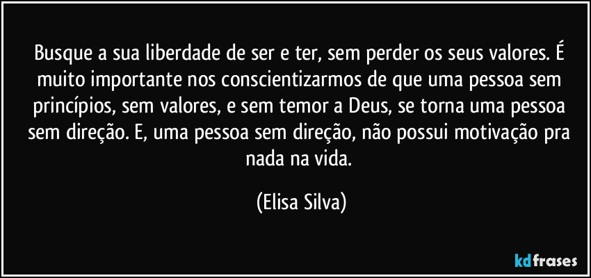 Busque a sua liberdade de ser e ter, sem perder os seus valores. É muito importante nos conscientizarmos de que uma pessoa sem princípios, sem valores, e sem temor a Deus, se torna uma pessoa sem direção. E, uma pessoa sem direção, não possui motivação pra nada na vida. (Elisa Silva)