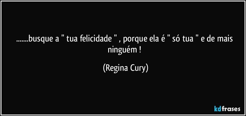 ...busque a " tua felicidade " , porque ela é " só tua " e de mais ninguém ! (Regina Cury)