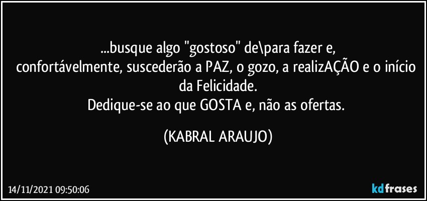 ...busque algo "gostoso" de\para fazer e,
confortávelmente, suscederão a PAZ, o gozo, a realizAÇÃO e o início da Felicidade.
Dedique-se ao que GOSTA e, não as ofertas. (KABRAL ARAUJO)