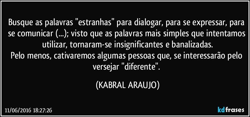 Busque as palavras "estranhas" para dialogar, para se expressar, para se comunicar (...); visto que as palavras mais simples que intentamos utilizar, tornaram-se insignificantes e banalizadas.
Pelo menos, cativaremos algumas pessoas que, se interessarão pelo versejar "diferente". (KABRAL ARAUJO)
