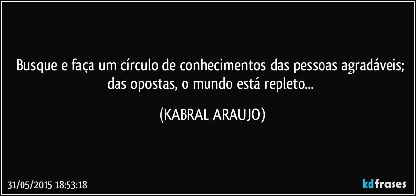 Busque e faça um círculo de conhecimentos das pessoas agradáveis; das opostas, o mundo está repleto... (KABRAL ARAUJO)