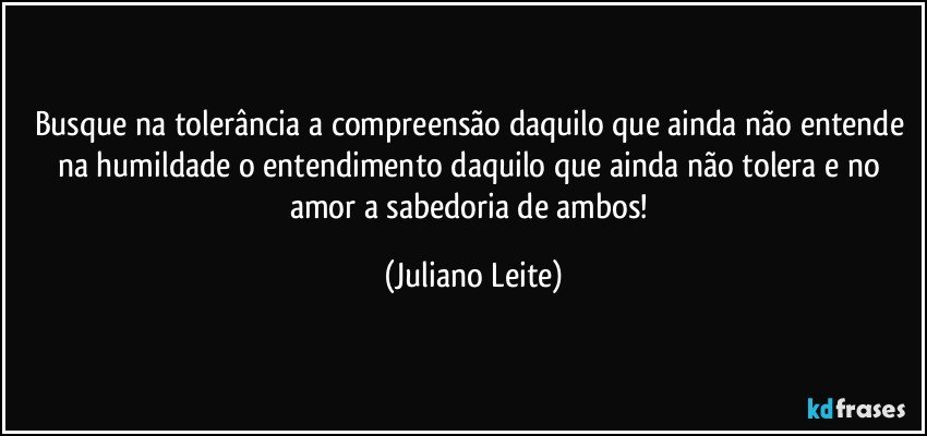 Busque na tolerância a compreensão daquilo que ainda não entende na humildade o entendimento daquilo que ainda não tolera e no amor a sabedoria de ambos! (Juliano Leite)