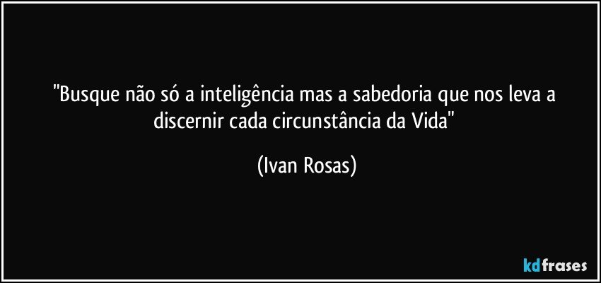 "Busque não só a inteligência mas a sabedoria que nos leva a discernir cada circunstância da Vida" (Ivan Rosas)