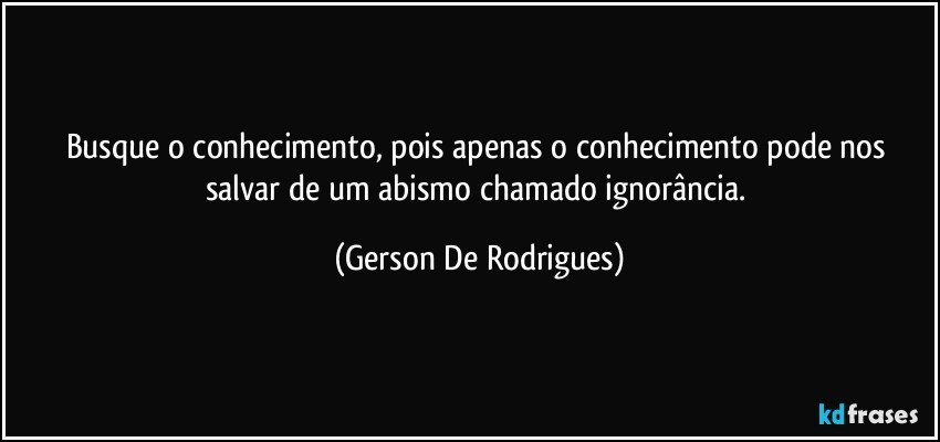 Busque o conhecimento, pois apenas o conhecimento pode nos salvar de um abismo chamado ignorância. (Gerson De Rodrigues)