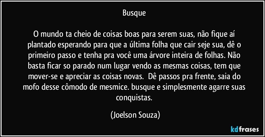 Busque 

O mundo ta cheio de coisas boas para serem suas, não fique aí plantado esperando para que a última folha que cair seje sua, dê o primeiro passo e tenha pra você uma árvore inteira de folhas. Não basta ficar so parado num lugar vendo as mesmas coisas, tem que mover-se e apreciar as coisas novas.  Dê passos pra frente, saia do mofo desse cômodo de mesmice. busque e simplesmente agarre suas conquistas. (Joelson Souza)