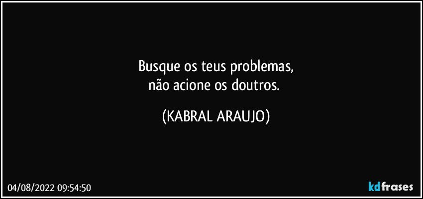 Busque os teus problemas,
não acione os doutros. (KABRAL ARAUJO)